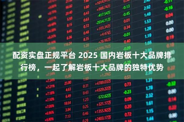配资实盘正规平台 2025 国内岩板十大品牌排行榜，一起了解岩板十大品牌的独特优势