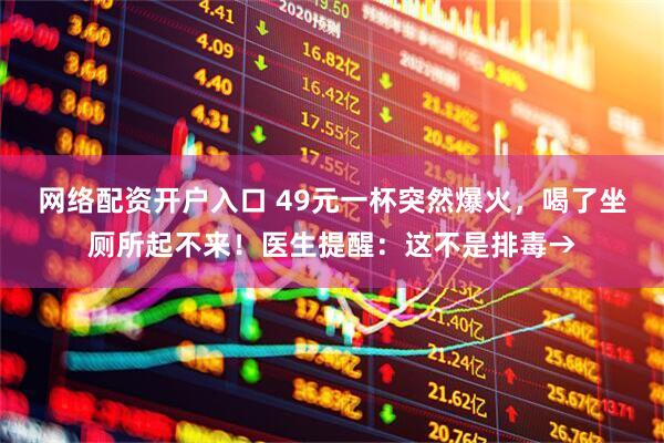 网络配资开户入口 49元一杯突然爆火，喝了坐厕所起不来！医生提醒：这不是排毒→