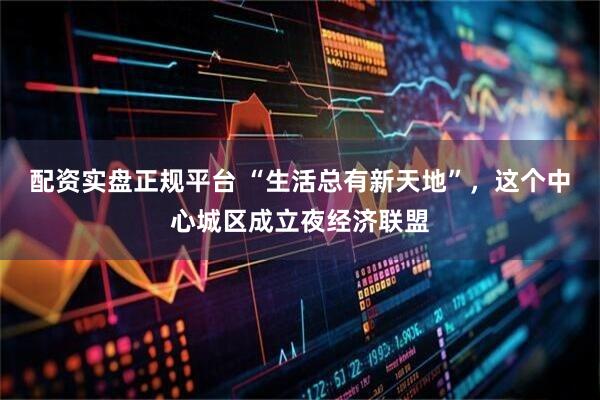 配资实盘正规平台 “生活总有新天地”，这个中心城区成立夜经济联盟