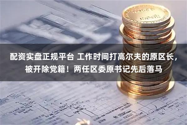 配资实盘正规平台 工作时间打高尔夫的原区长，被开除党籍！两任区委原书记先后落马